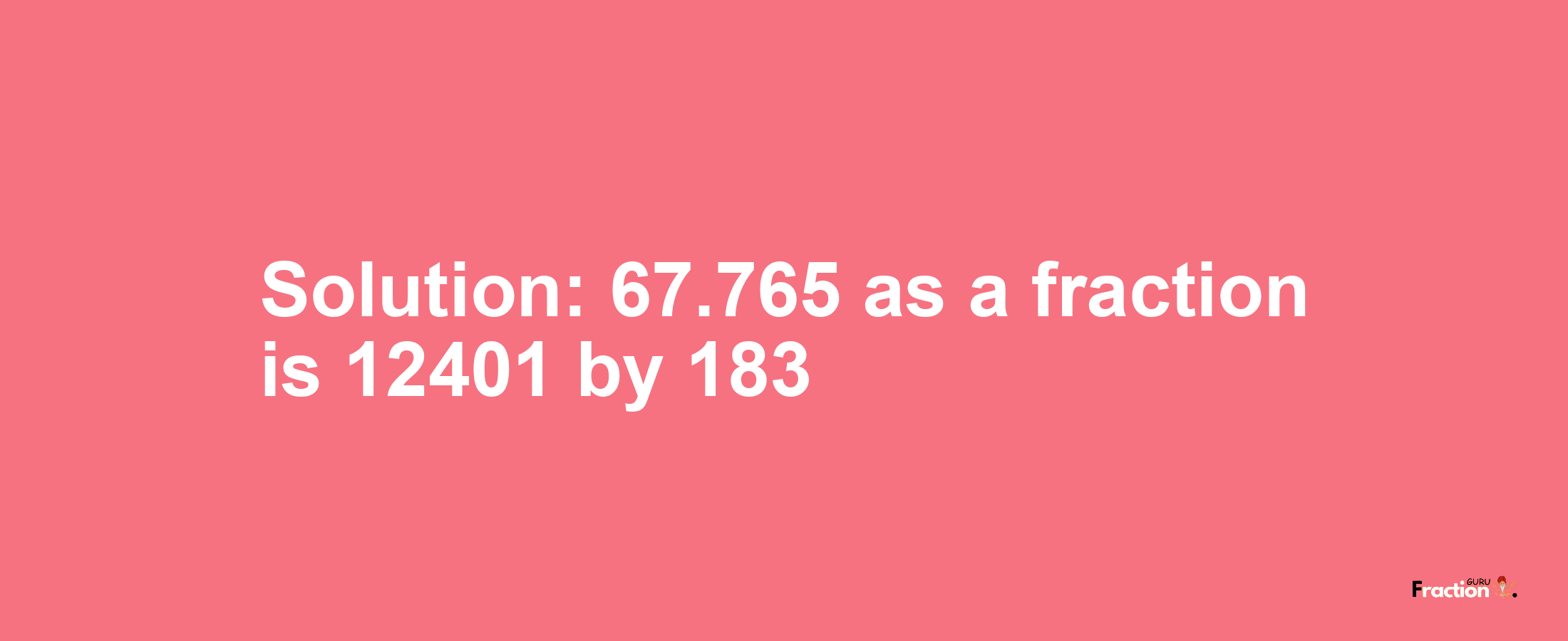 Solution:67.765 as a fraction is 12401/183